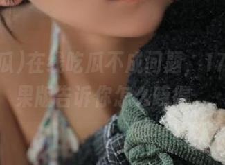 在线吃瓜不成问题，17吃瓜苹果版告诉你怎么晓得。