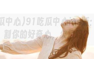91吃瓜中心ios版：一键收割你的好奇心，欠撩吗？