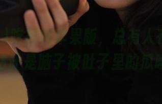 吃瓜网苹果版，总有人在在线观看，估计是脑子被肚子里的瓜啃了。