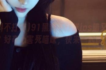 91黑料不打烊ios端又被扒了？好奇心害死喵咪，快来一起吃瓜！